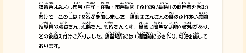 講習会はみよし市民(在学・在勤・市民農園「ふれあい農園」の利用者を含む)向けで、この日は12名が参加しました。講師はさんさんの郷のふれあい農園指導員の深谷さん、近藤さん、竹内さんです。最初に簡単な手順の説明があり、その後植え付けに入りました。講習場所には1週間前に畝を作り、堆肥を施してあります。